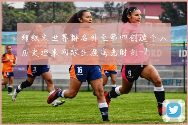 郑钦文世界排名升至第四创造个人历史迎来网球生涯高光时刻