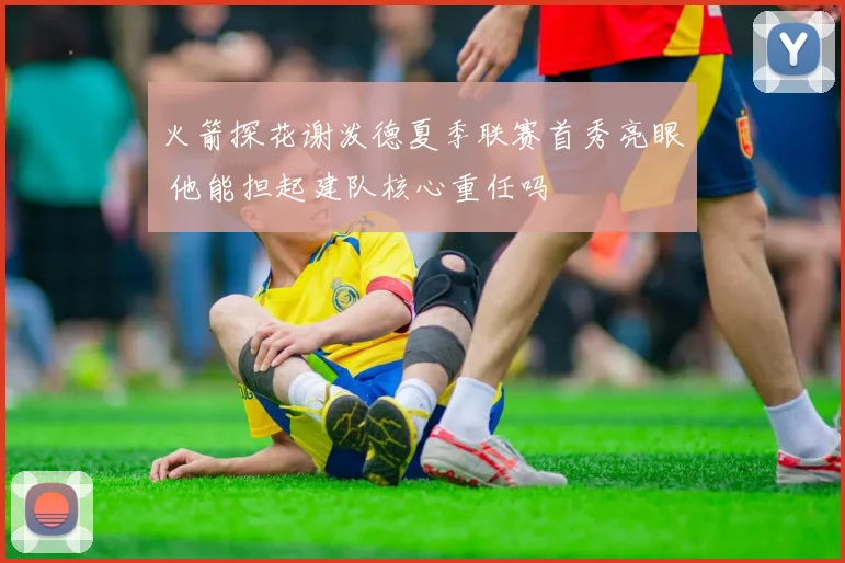 火箭探花谢泼德夏季联赛首秀亮眼 他能担起建队核心重任吗