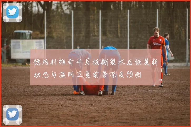 德约科维奇半月板撕裂术后恢复新动态与温网卫冕前景深度预测