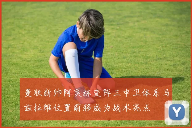 曼联新帅阿莫林变阵三中卫体系马兹拉维位置前移成为战术亮点