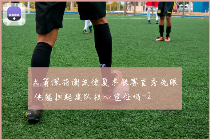 火箭探花谢泼德夏季联赛首秀亮眼 他能担起建队核心重任吗