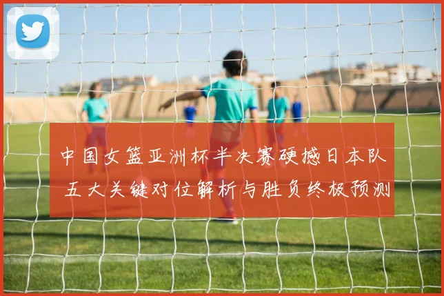 中国女篮亚洲杯半决赛硬撼日本队 五大关键对位解析与胜负终极预测